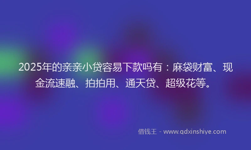 2025年的亲亲小贷容易下款吗有:麻袋财富、现金流速融、拍拍用、通天贷、超级花等。