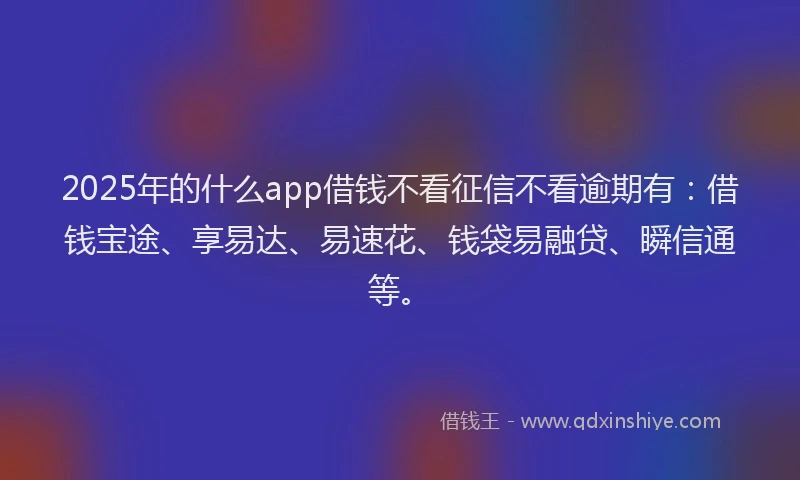 2025年的什么app借钱不看征信不看逾期有：借钱宝途、享易达、易速花、钱袋易融贷、瞬信通等。