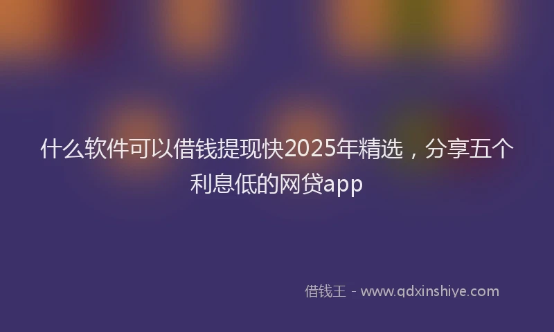 什么软件可以借钱提现快2025年精选，分享五个利息低的网贷app