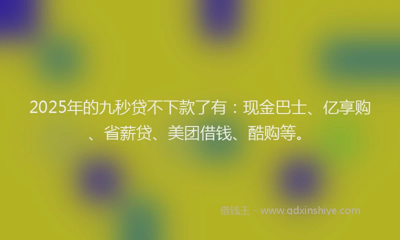 2025年的九秒贷不下款了有：现金巴士、亿享购、省薪贷、美团借钱、酷购等。