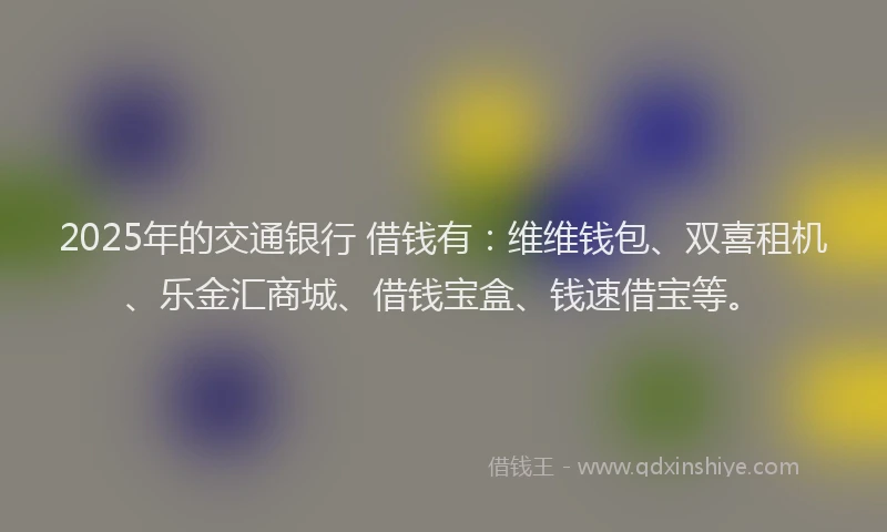 2025年的交通银行 借钱有：维维钱包、双喜租机、乐金汇商城、借钱宝盒、钱速借宝等。