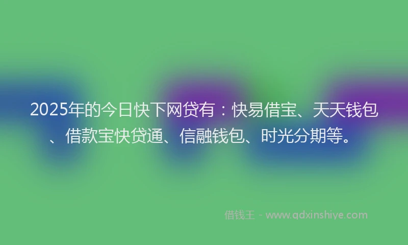 2025年的今日快下网贷有：快易借宝、天天钱包、借款宝快贷通、信融钱包、时光分期等。