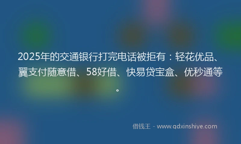 2025年的交通银行打完电话被拒有：轻花优品、翼支付随意借、58好借、快易贷宝盒、优秒通等。