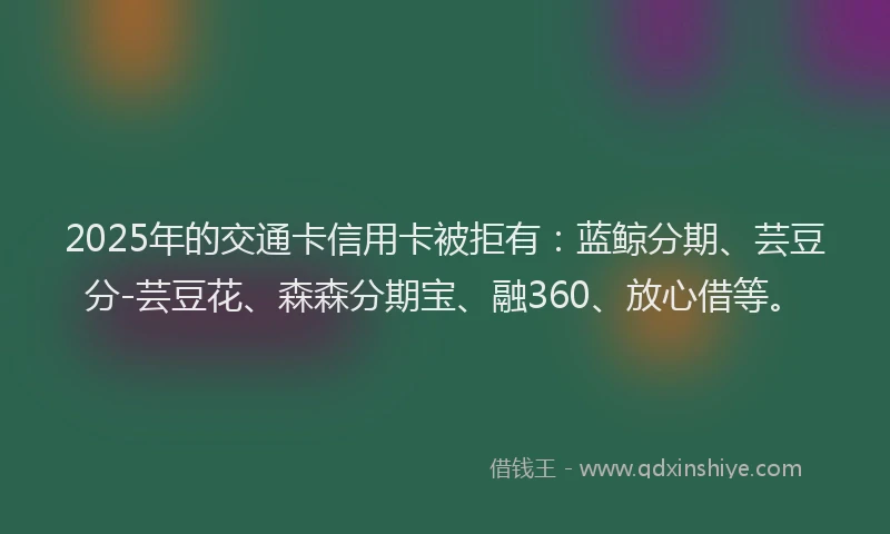 2025年的交通卡信用卡被拒有：蓝鲸分期、芸豆分-芸豆花、森森分期宝、融360、放心借等。
