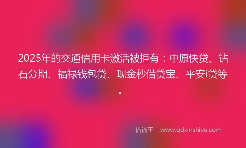 2025年的交通信用卡激活被拒有：中原快贷、钻石分期、福禄钱包贷、现金秒借贷宝、平安i贷等。