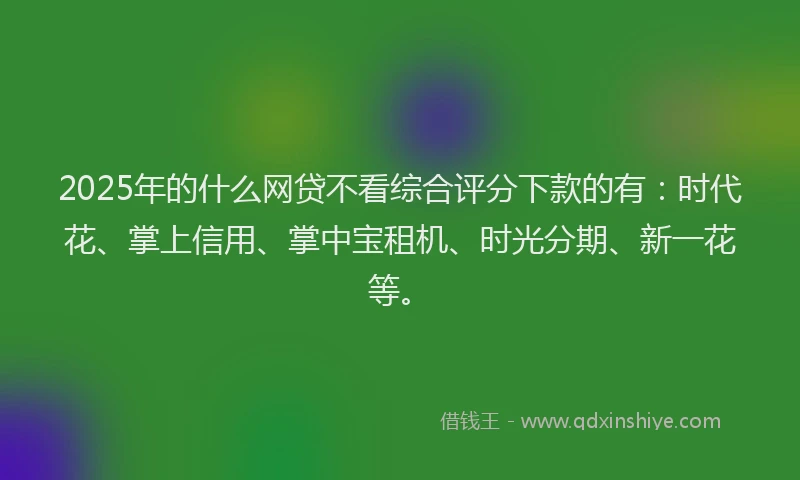 2025年的什么网贷不看综合评分下款的有：时代花、掌上信用、掌中宝租机、时光分期、新一花等。