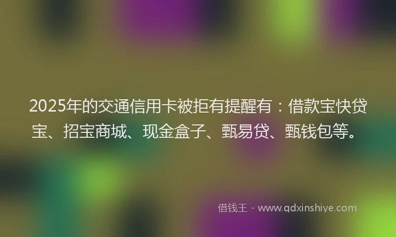 2025年的交通信用卡被拒有提醒有：借款宝快贷宝、招宝商城、现金盒子、甄易贷、甄钱包等。
