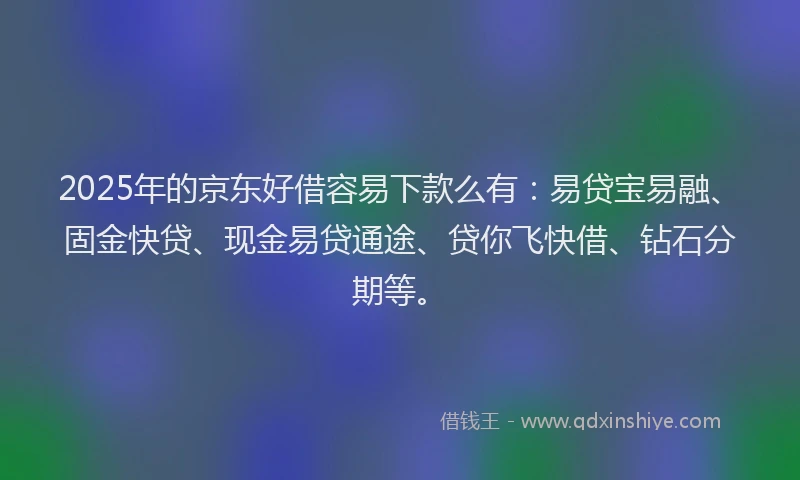 2025年的京东好借容易下款么有：易贷宝易融、固金快贷、现金易贷通途、贷你飞快借、钻石分期等。