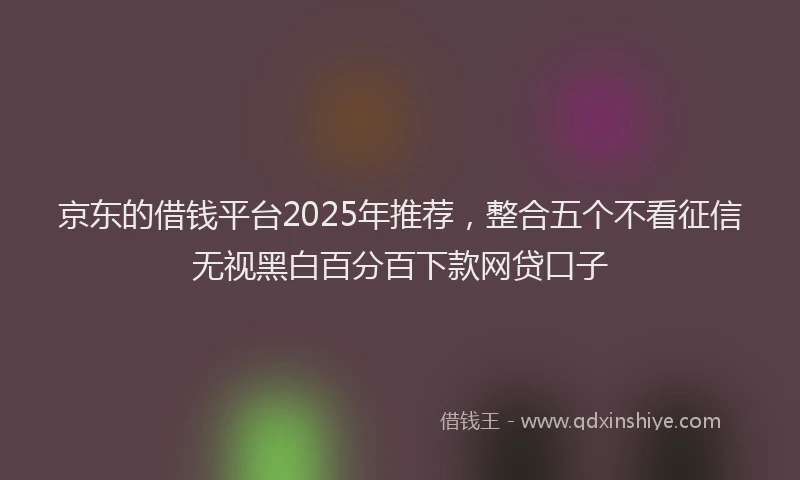 京东的借钱平台2025年推荐，整合五个不看征信无视黑白百分百下款网贷口子