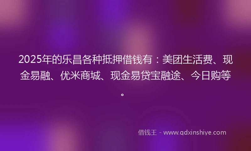 2025年的乐昌各种抵押借钱有：美团生活费、现金易融、优米商城、现金易贷宝融途、今日购等。