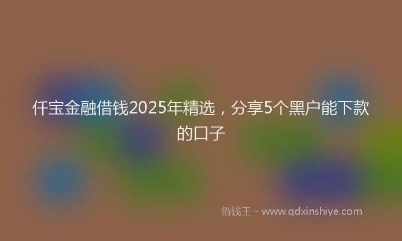 仟宝金融借钱2025年精选,分享5个黑户能下款的口子