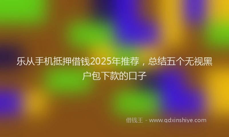 乐从手机抵押借钱2025年推荐，总结五个无视黑户包下款的口子
