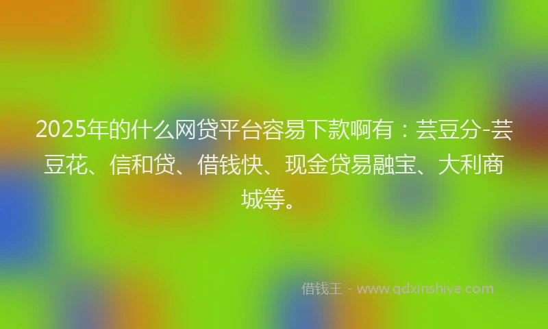 2025年的什么网贷平台容易下款啊有：芸豆分-芸豆花、信和贷、借钱快、现金贷易融宝、大利商城等。