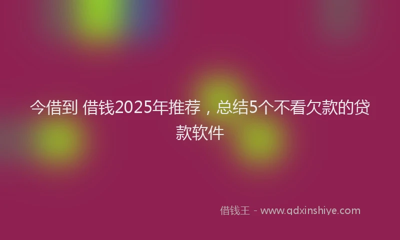 今借到 借钱2025年推荐，总结5个不看欠款的贷款软件