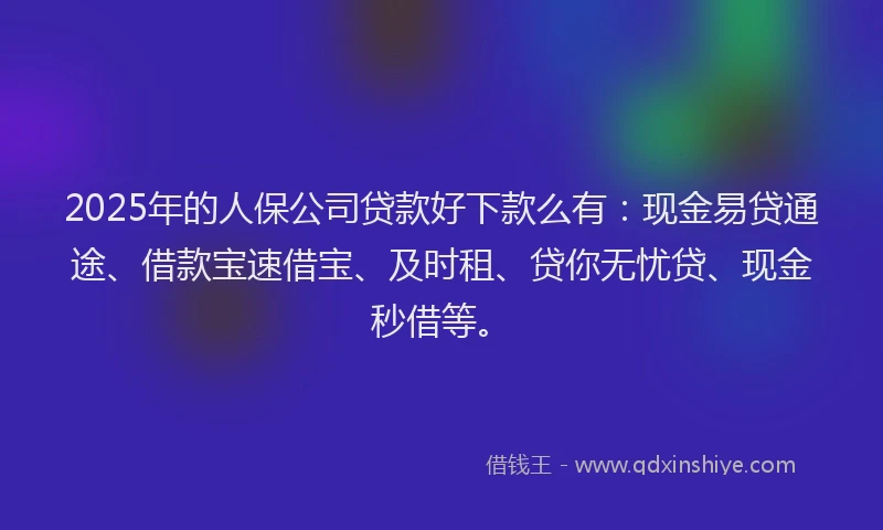 2025年的人保公司贷款好下款么有：现金易贷通途、借款宝速借宝、及时租、贷你无忧贷、现金秒借等。