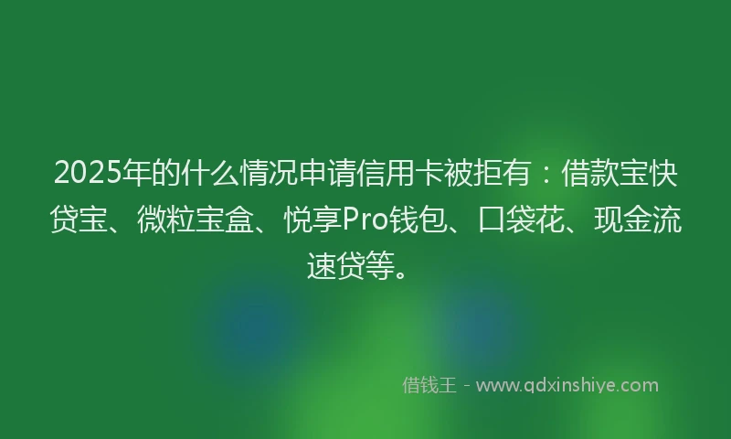 2025年的什么情况申请信用卡被拒有：借款宝快贷宝、微粒宝盒、悦享Pro钱包、口袋花、现金流速贷等。