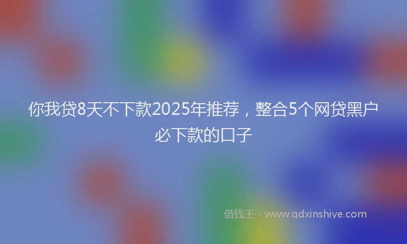 你我贷8天不下款2025年推荐，整合5个网贷黑户必下款的口子