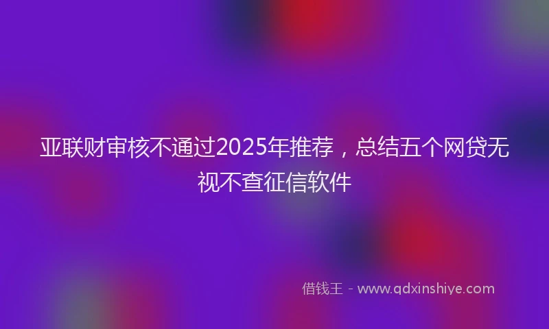 亚联财审核不通过2025年推荐，总结五个网贷无视不查征信软件