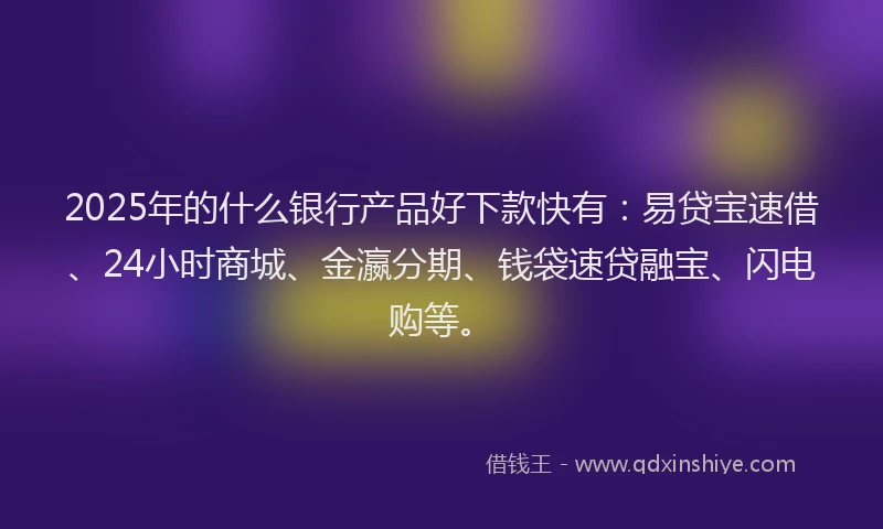 2025年的什么银行产品好下款快有：易贷宝速借、24小时商城、金瀛分期、钱袋速贷融宝、闪电购等。