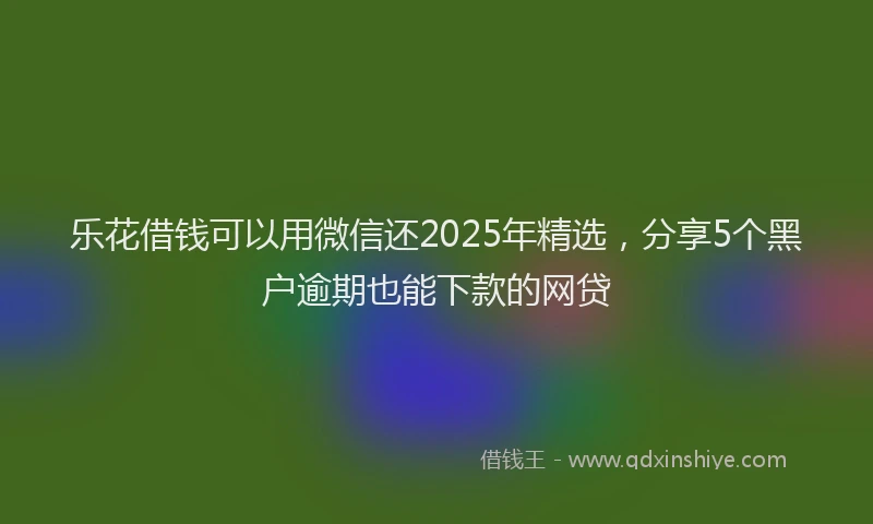 乐花借钱可以用微信还2025年精选，分享5个黑户逾期也能下款的网贷