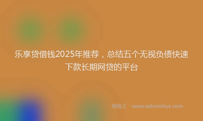 乐享贷借钱2025年推荐，总结五个无视负债快速下款长期网贷的平台