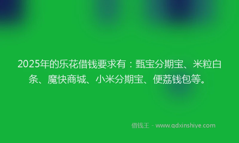 2025年的乐花借钱要求有：甄宝分期宝、米粒白条、魔快商城、小米分期宝、便荔钱包等。