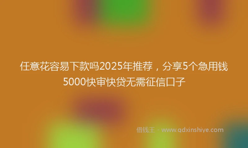 任意花容易下款吗2025年推荐，分享5个急用钱5000快审快贷无需征信口子