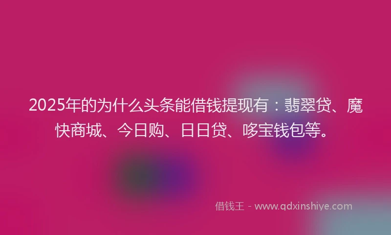 2025年的为什么头条能借钱提现有:翡翠贷、魔快商城、今日购、日日贷、哆宝钱包等。