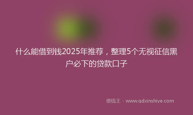 什么能借到钱2025年推荐，整理5个无视征信黑户必下的贷款口子