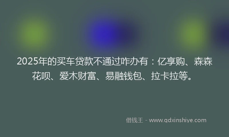 2025年的买车贷款不通过咋办有：亿享购、森森花呗、爱木财富、易融钱包、拉卡拉等。