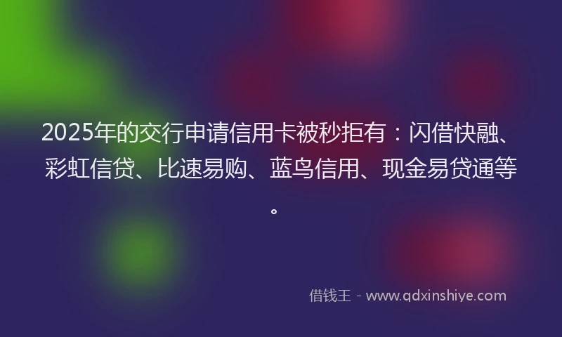 2025年的交行申请信用卡被秒拒有：闪借快融、彩虹信贷、比速易购、蓝鸟信用、现金易贷通等。