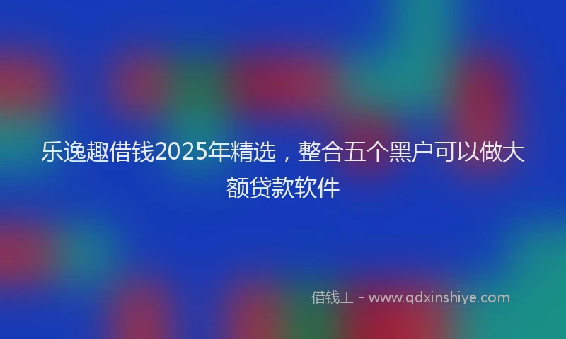 乐逸趣借钱2025年精选，整合五个黑户可以做大额贷款软件