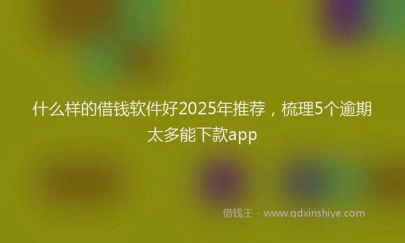 什么样的借钱软件好2025年推荐,梳理5个逾期太多能下款app