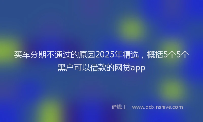 买车分期不通过的原因2025年精选，概括5个5个黑户可以借款的网贷app