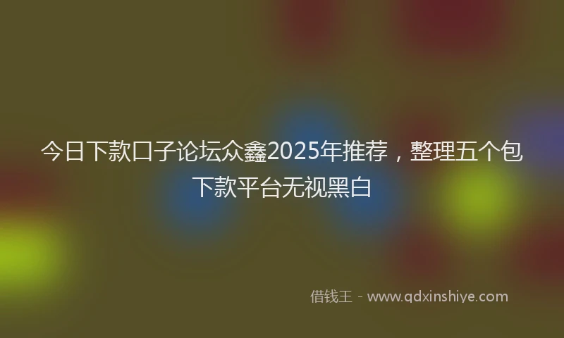 今日下款口子论坛众鑫2025年推荐,整理五个包下款平台无视黑白