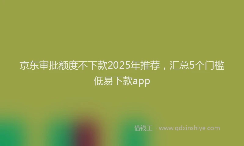 京东审批额度不下款2025年推荐，汇总5个门槛低易下款app