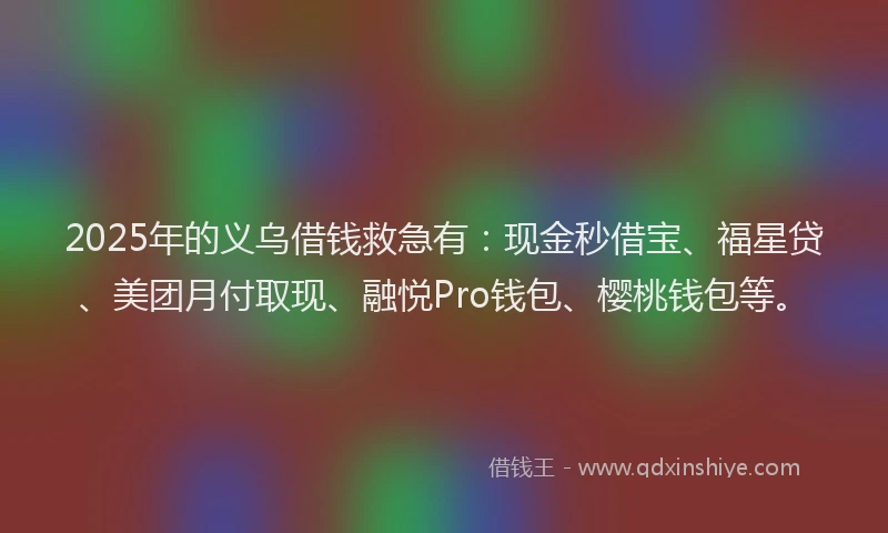 2025年的义乌借钱救急有:现金秒借宝、福星贷、美团月付取现、融悦Pro钱包、樱桃钱包等。