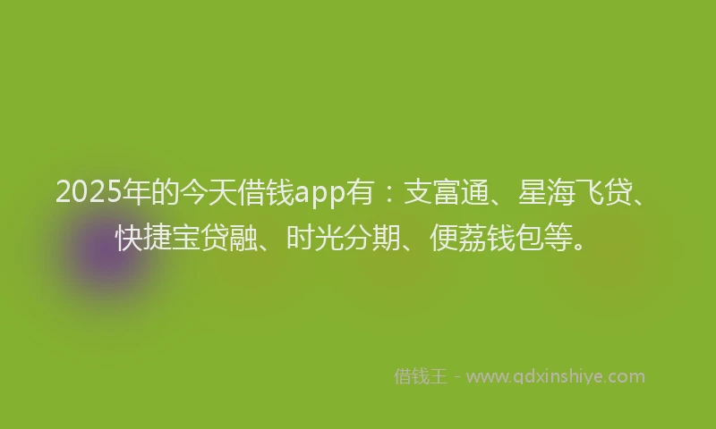 2025年的今天借钱app有：支富通、星海飞贷、快捷宝贷融、时光分期、便荔钱包等。