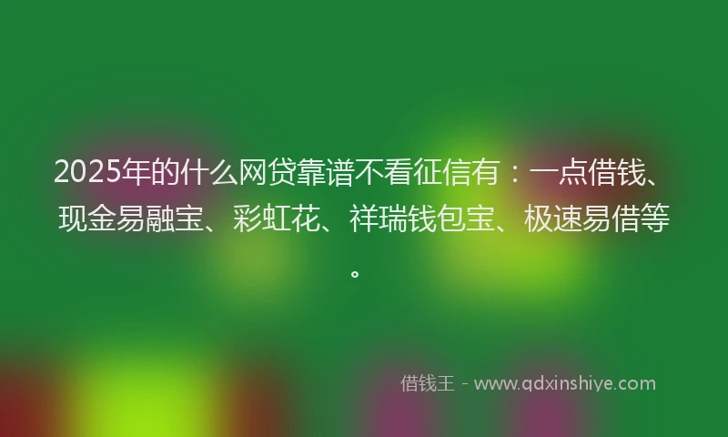 2025年的什么网贷靠谱不看征信有：一点借钱、现金易融宝、彩虹花、祥瑞钱包宝、极速易借等。