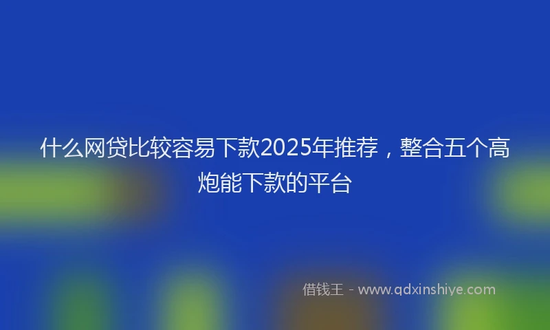 什么网贷比较容易下款2025年推荐，整合五个高炮能下款的平台