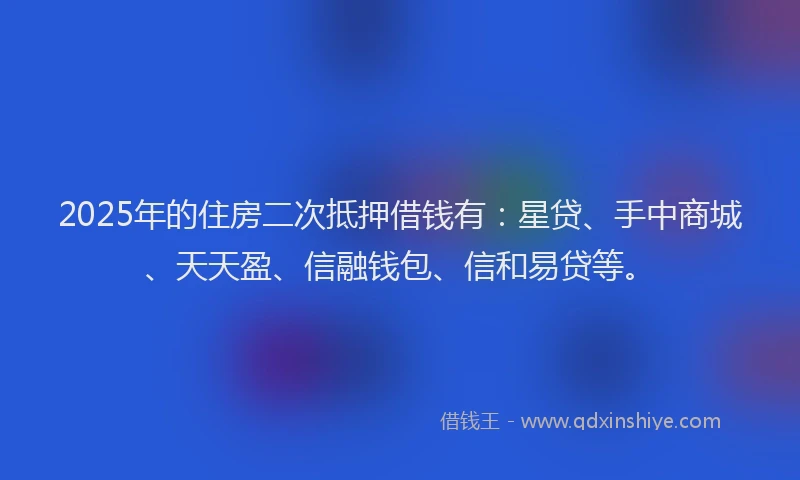 2025年的住房二次抵押借钱有：星贷、手中商城、天天盈、信融钱包、信和易贷等。