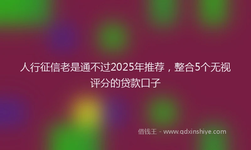 人行征信老是通不过2025年推荐，整合5个无视评分的贷款口子