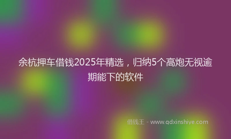 余杭押车借钱2025年精选,归纳5个高炮无视逾期能下的软件