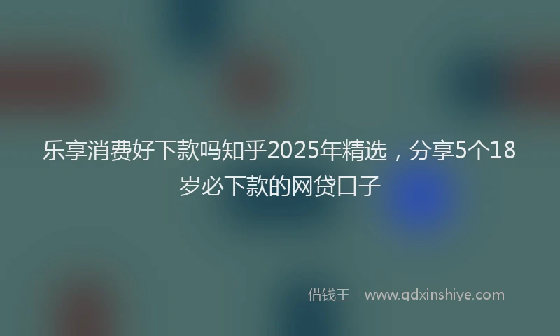 乐享消费好下款吗知乎2025年精选，分享5个18岁必下款的网贷口子