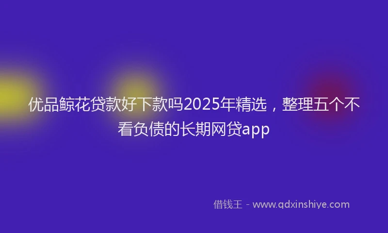 优品鲸花贷款好下款吗2025年精选，整理五个不看负债的长期网贷app