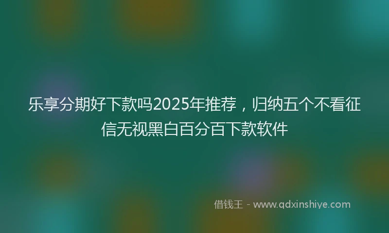 乐享分期好下款吗2025年推荐，归纳五个不看征信无视黑白百分百下款软件