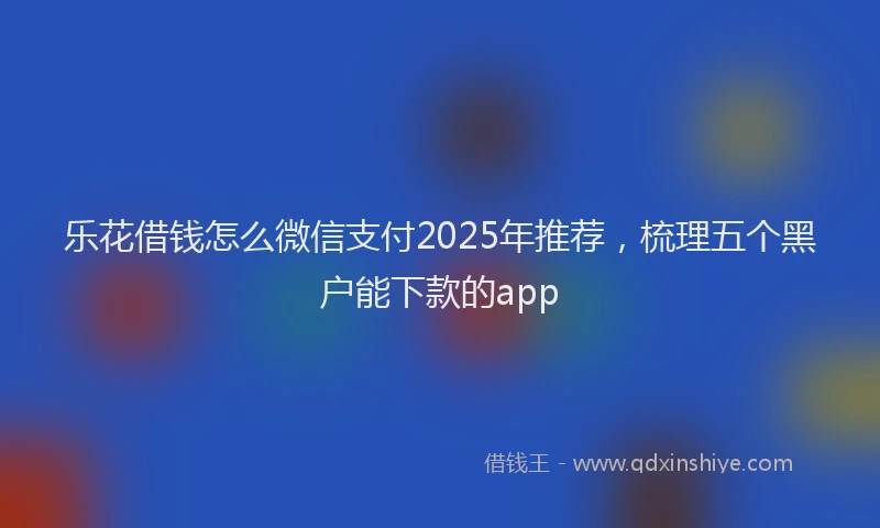 乐花借钱怎么微信支付2025年推荐，梳理五个黑户能下款的app