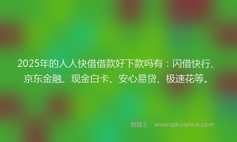 2025年的人人快借借款好下款吗有：闪借快行、京东金融、现金白卡、安心易贷、极速花等。