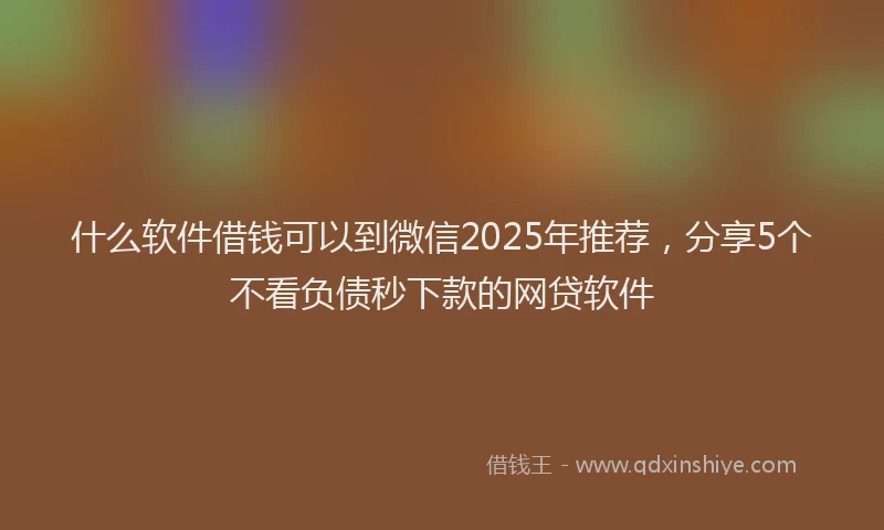 什么软件借钱可以到微信2025年推荐，分享5个不看负债秒下款的网贷软件