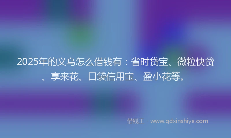 2025年的义乌怎么借钱有：省时贷宝、微粒快贷、享来花、口袋信用宝、盈小花等。